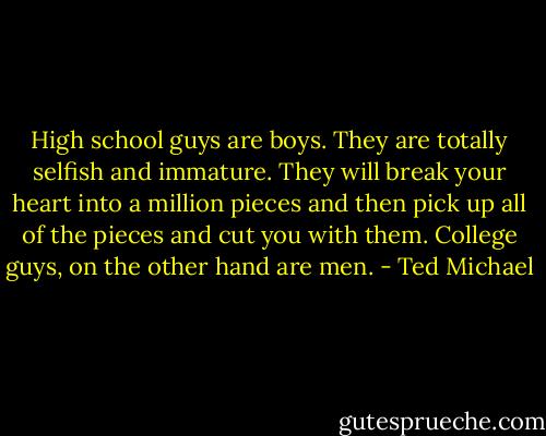 High school guys are boys. They are totally selfish and immature. They will break your heart into a million pieces and then pick up all of the pieces and cut you with them. College guys, on the other hand are men. - Ted Michael