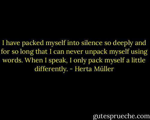 I have packed myself into silence so deeply and for so long that I can never unpack myself using words. When I speak, I only pack myself a little differently. - Herta Müller