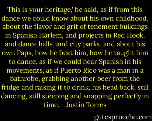 This is your heritage,' he said, as if from this dance we could know about his own childhood, about the flavor and grit of tenement buildings in Spanish Harlem, and projects in Red Hook, and dance halls, and city parks, and about his own Paps, how he beat him, how he taught him to dance, as if we could hear Spanish in his movements, as if Puerto Rico was a man in a bathrobe, grabbing another beer from the fridge and raising it to drink, his head back, still dancing, still steeping and snapping perfectly in time. - Justin Torres