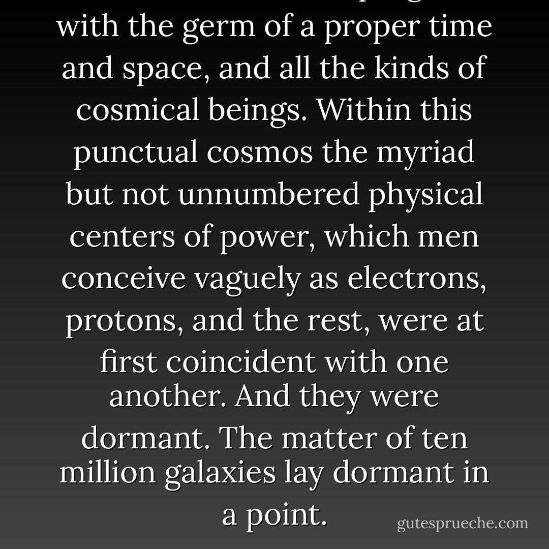 This microcosm was pregnant with the germ of a proper time and space, and all the kinds of cosmical beings. Within this punctual cosmos the myriad but not unnumbered physical centers of power, which men conceive vaguely as electrons, protons, and the rest, were at first coincident with one another. And they were dormant. The matter of ten million galaxies lay dormant in a point. - Olaf Stapledon