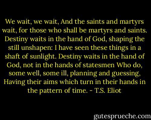 We wait, we wait,<br />And the saints and martyrs wait, for those who shall be martyrs and saints.<br />Destiny waits in the hand of God, shaping the still unshapen:<br />I have seen these things in a shaft of sunlight.<br />Destiny waits in the hand of God, not in the hands of statesmen<br />Who do, some well, some ill, planning and guessing,<br />Having their aims which turn in their hands in the pattern of time. - T.S. Eliot
