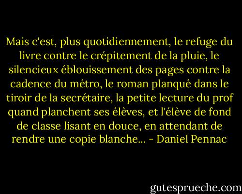 Mais c'est, plus quotidiennement, le refuge du livre contre le crépitement de la pluie, le silencieux éblouissement des pages contre la cadence du métro, le roman planqué dans le tiroir de la secrétaire, la petite lecture du prof quand planchent ses élèves, et l'élève de fond de classe lisant en douce, en attendant de rendre une copie blanche... - Daniel Pennac
