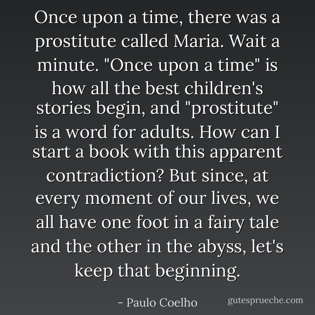 Once upon a time, there was a prostitute called Maria. Wait a minute. "Once upon a time" is how all the best children's stories begin, and "prostitute" is a word for adults. How can I start a book with this apparent contradiction? But since, at every moment of our lives, we all have one foot in a fairy tale and the other in the abyss, let's keep that beginning. - Paulo Coelho