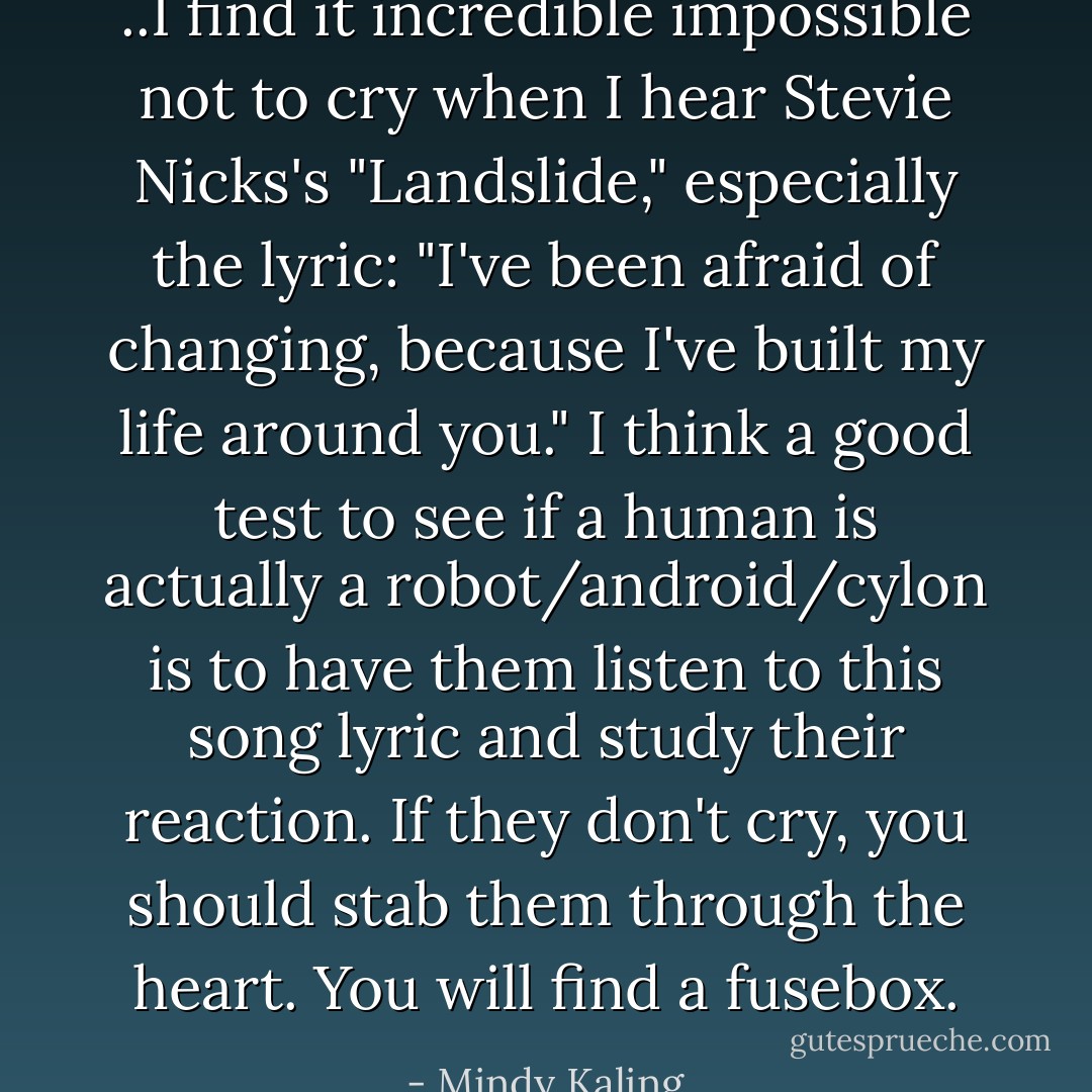 ..I find it incredible impossible not to cry when I hear Stevie Nicks's "Landslide," especially the lyric: "I've been afraid of changing, because I've built my life around you." I think a good test to see if a human is actually a robot/android/cylon is to have them listen to this song lyric and study their reaction. If they don't cry, you should stab them through the heart. You will find a fusebox. - Mindy Kaling