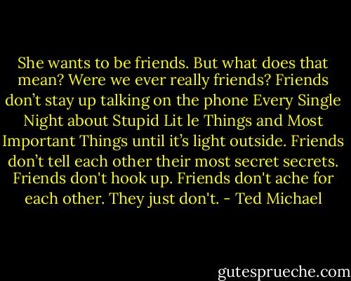 She wants to be friends. But what does that mean? Were we ever really friends? Friends don’t stay up talking on the phone Every Single Night about Stupid Lit le Things and Most Important Things until it’s light outside. Friends don’t tell each other their most secret secrets. Friends don't hook up. Friends don't ache for each other. They just don't. - Ted Michael