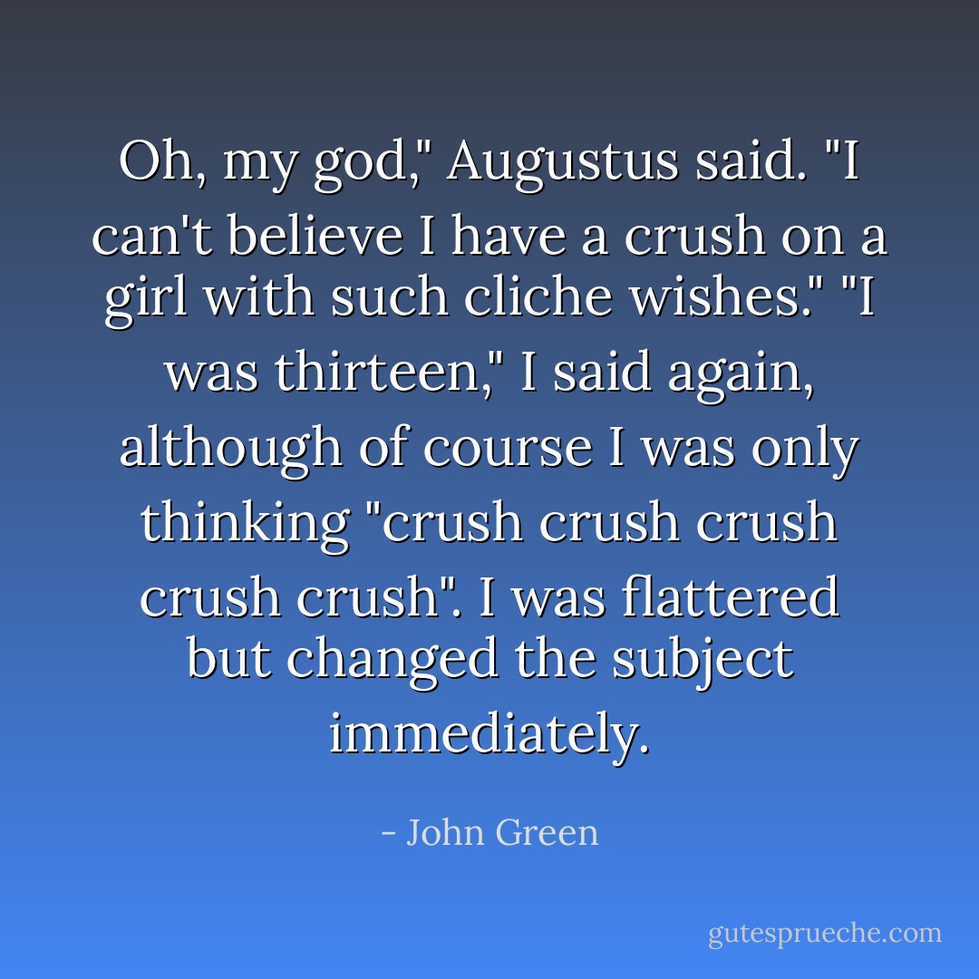 Oh, my god," Augustus said. "I can't believe I have a crush on a girl with such cliche wishes."<br />"I was thirteen," I said again, although of course I was only thinking "crush crush crush crush crush". I was flattered but changed the subject immediately. - John Green