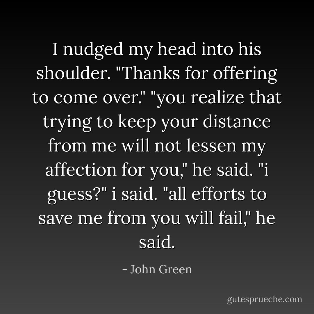 I nudged my head into his shoulder. "Thanks for offering to come over."<br />"you realize that trying to keep your distance from me will not lessen my affection for you," he said.<br />"i guess?" i said.<br />"all efforts to save me from you will fail," he said. - John Green