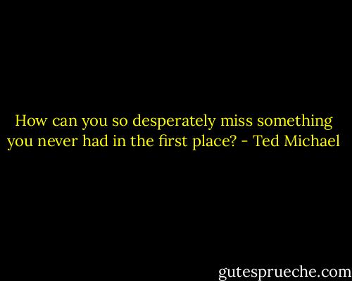 How can you so desperately miss something you never had in the first place? - Ted Michael
