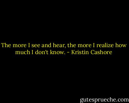 The more I see and hear, the more I realize how much I don't know. - Kristin Cashore