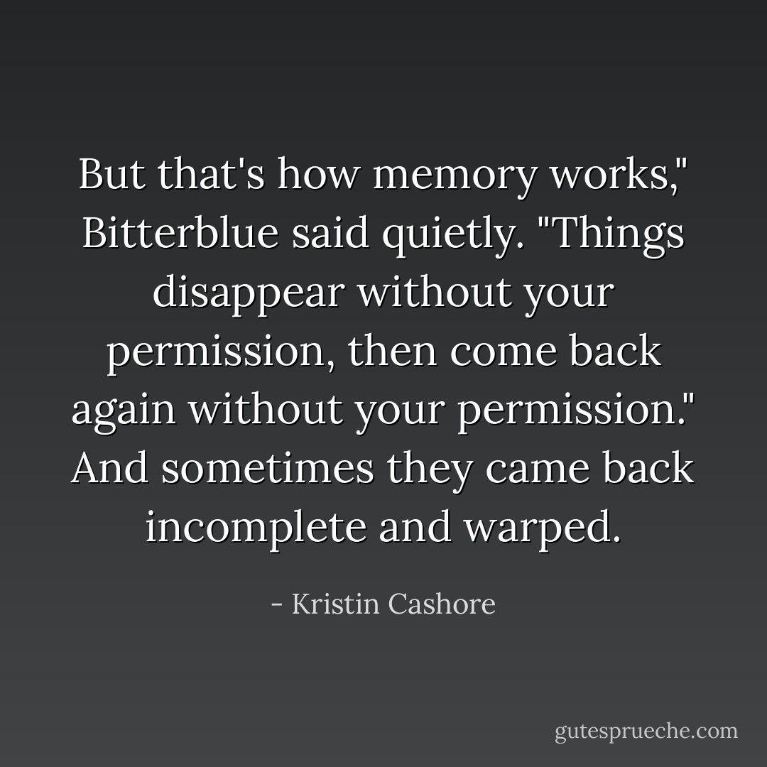 But that's how memory works," Bitterblue said quietly. "Things disappear without your permission, then come back again without your permission." And sometimes they came back incomplete and warped. - Kristin Cashore