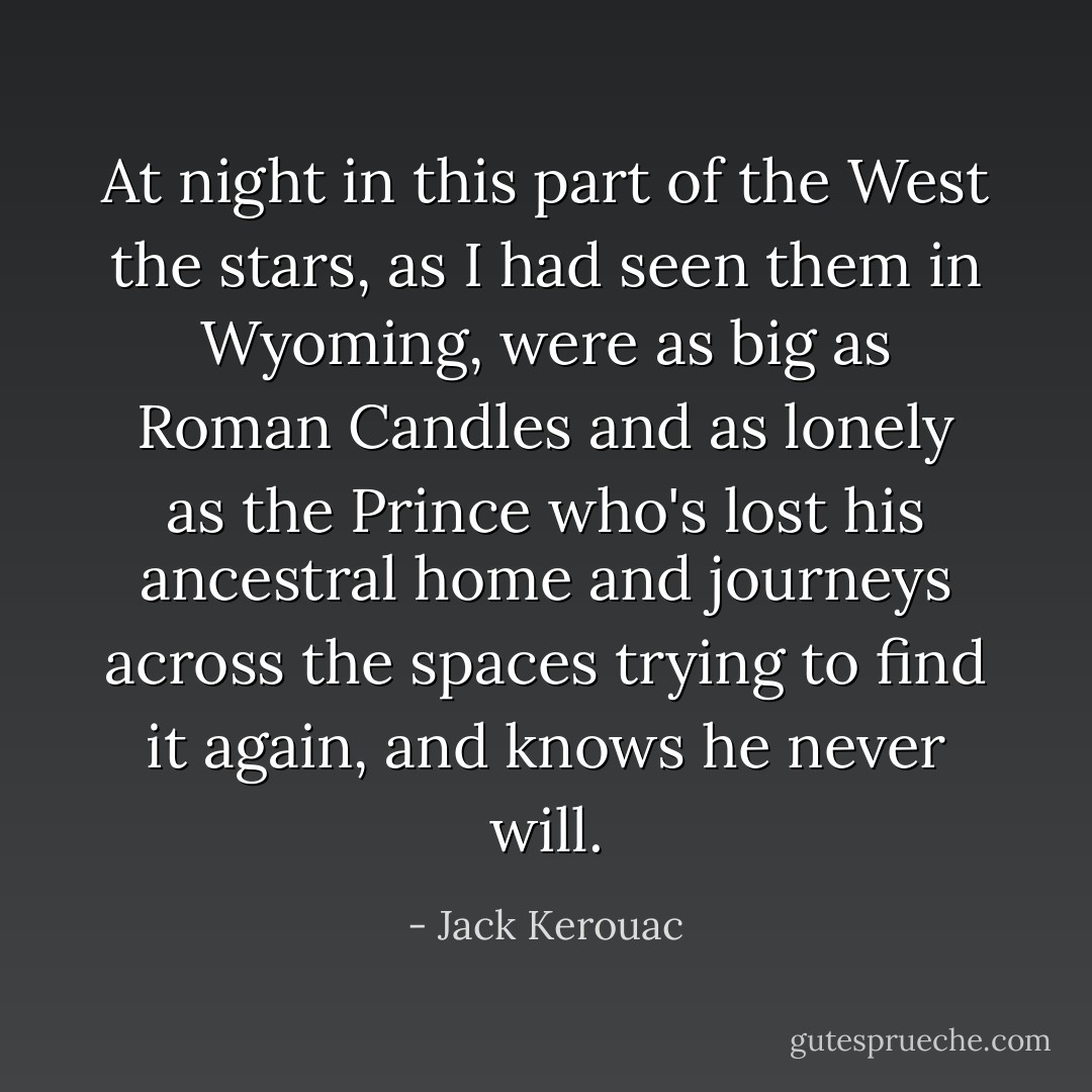 At night in this part of the West the stars, as I had seen them in Wyoming, were as big as Roman Candles and as lonely as the Prince who's lost his ancestral home and journeys across the spaces trying to find it again, and knows he never will. - Jack Kerouac