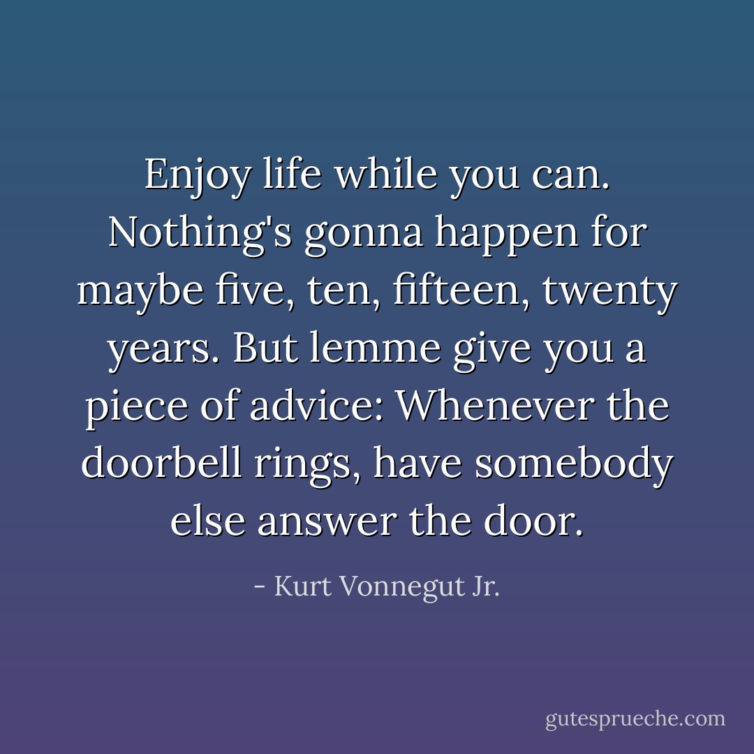 Enjoy life while you can. Nothing's gonna happen for maybe five, ten, fifteen, twenty years. But lemme give you a piece of advice: Whenever the doorbell rings, have somebody else answer the door. - Kurt Vonnegut Jr.