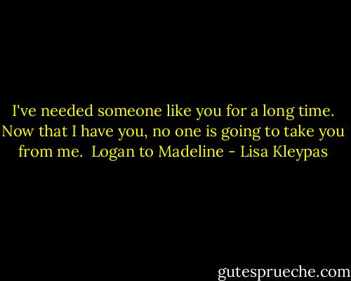 I've needed someone like you for a long time. Now that I have you, no one is going to take you from me.<br /><br />Logan to Madeline - Lisa Kleypas