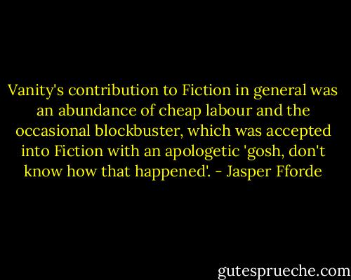 Vanity's contribution to Fiction in general was an abundance of cheap labour and the occasional blockbuster, which was accepted into Fiction with an apologetic 'gosh, don't know how that happened'. - Jasper Fforde