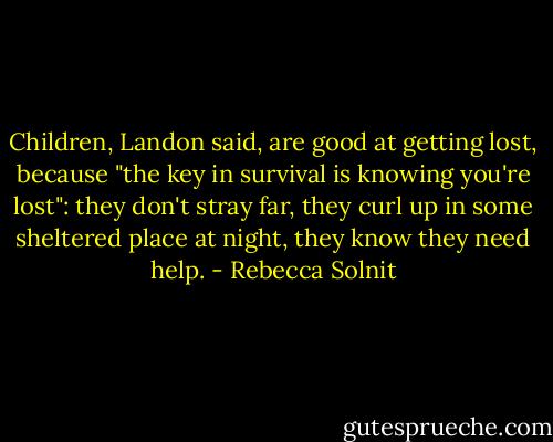 Children, Landon said, are good at getting lost, because "the key in survival is knowing you're lost": they don't stray far, they curl up in some sheltered place at night, they know they need help. - Rebecca Solnit