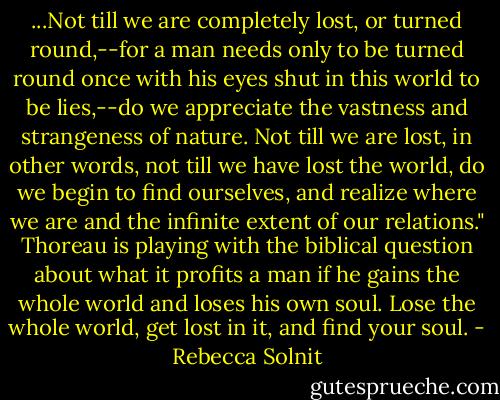 ...Not till we are completely lost, or turned round,--for a man needs only to be turned round once with his eyes shut in this world to be lies,--do we appreciate the vastness and strangeness of nature. Not till we are lost, in other words, not till we have lost the world, do we begin to find ourselves, and realize where we are and the infinite extent of our relations." Thoreau is playing with the biblical question about what it profits a man if he gains the whole world and loses his own soul. Lose the whole world, get lost in it, and find your soul. - Rebecca Solnit