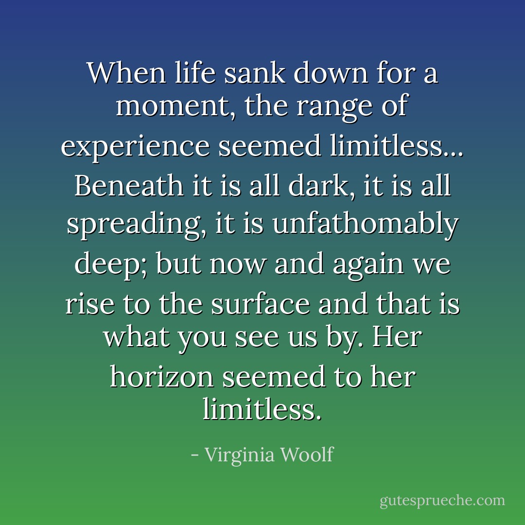 When life sank down for a moment, the range of experience seemed limitless... Beneath it is all dark, it is all spreading, it is unfathomably deep; but now and again we rise to the surface and that is what you see us by. Her horizon seemed to her limitless. - Virginia Woolf