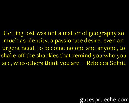 Getting lost was not a matter of geography so much as identity, a passionate desire, even an urgent need, to become no one and anyone, to shake off the shackles that remind you who you are, who others think you are. - Rebecca Solnit