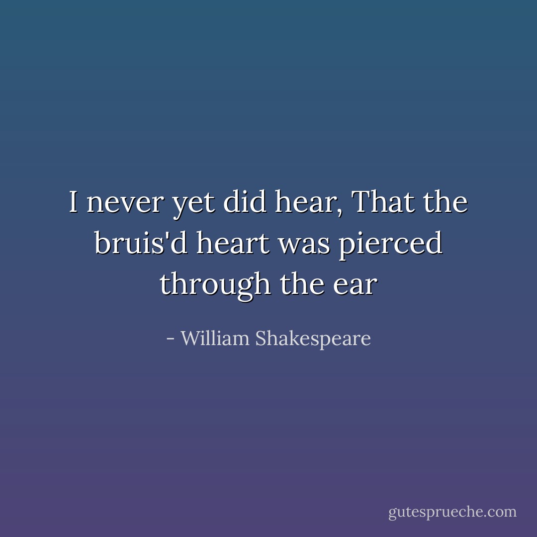 I never yet did hear, That the bruis'd heart was pierced through the ear - William Shakespeare