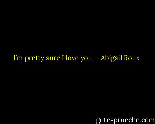 I’m pretty sure I love you, - Abigail Roux