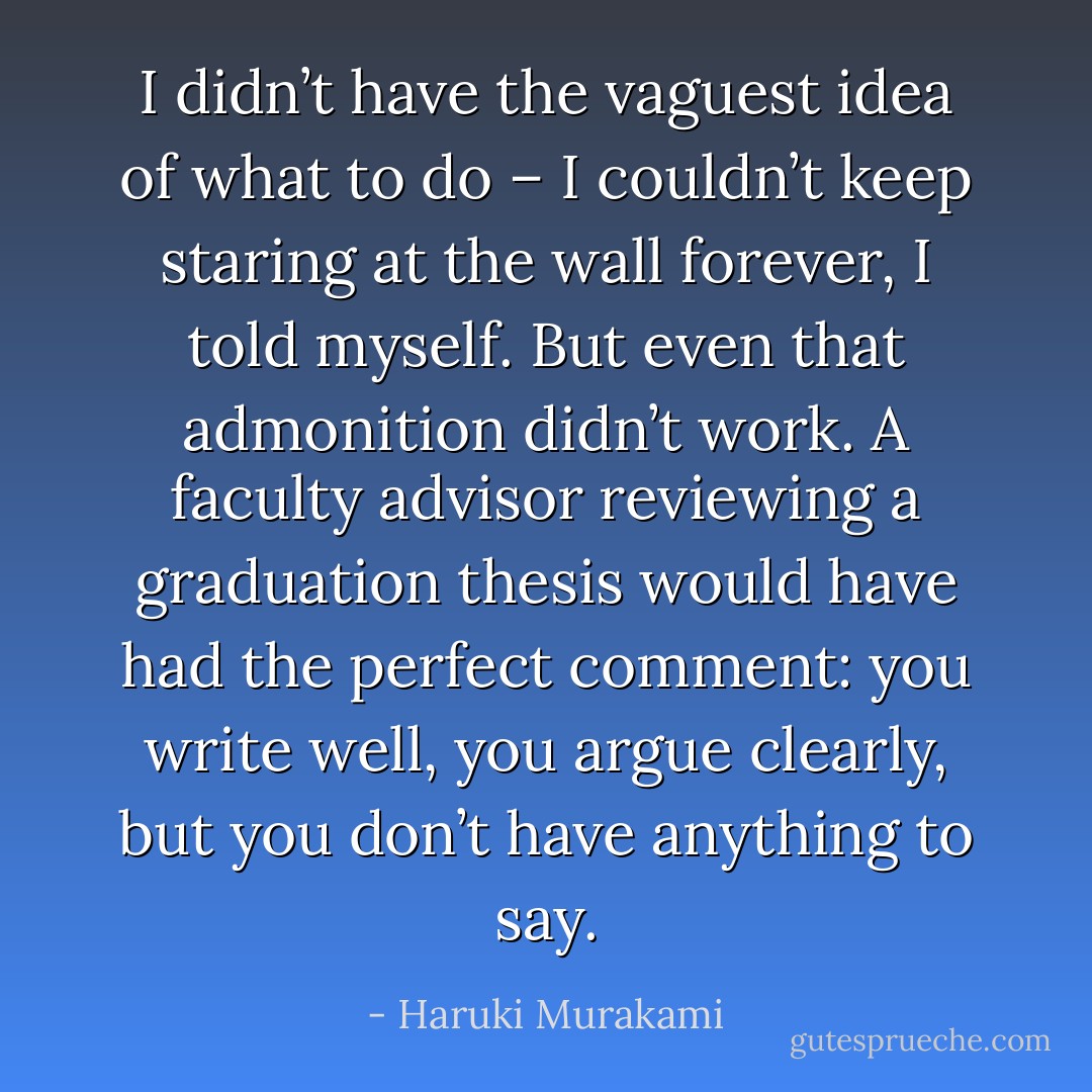 I didn’t have the vaguest idea of what to do – I couldn’t keep staring at the wall forever, I told myself. But even that admonition didn’t work. A faculty advisor reviewing a graduation thesis would have had the perfect comment: you write well, you argue clearly, but you don’t have anything to say. - Haruki Murakami