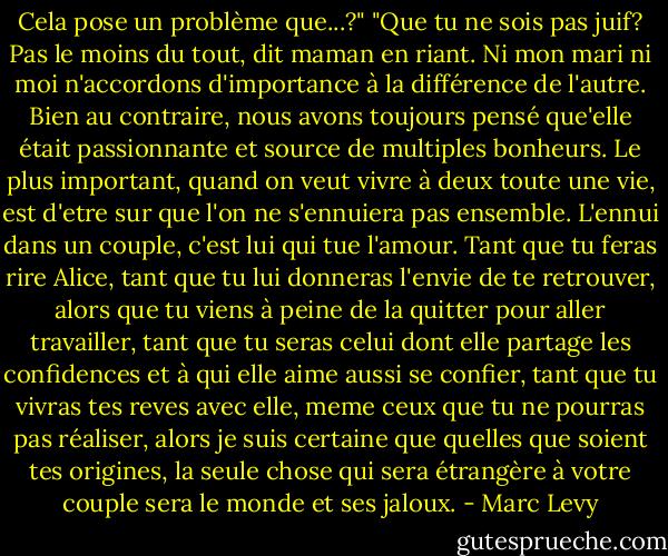 Cela pose un problème que...?"<br />"Que tu ne sois pas juif? Pas le moins du tout, dit maman en riant. Ni mon mari ni moi n'accordons d'importance à la différence de l'autre. Bien au contraire, nous avons toujours pensé que'elle était passionnante et source de multiples bonheurs. Le plus important, quand on veut vivre à deux toute une vie, est d'etre sur que l'on ne s'ennuiera pas ensemble. L'ennui dans un couple, c'est lui qui tue l'amour. Tant que tu feras rire Alice, tant que tu lui donneras l'envie de te retrouver, alors que tu viens à peine de la quitter pour aller travailler, tant que tu seras celui dont elle partage les confidences et à qui elle aime aussi se confier, tant que tu vivras tes reves avec elle, meme ceux que tu ne pourras pas réaliser, alors je suis certaine que quelles que soient tes origines, la seule chose qui sera étrangère à votre couple sera le monde et ses jaloux. - Marc Levy