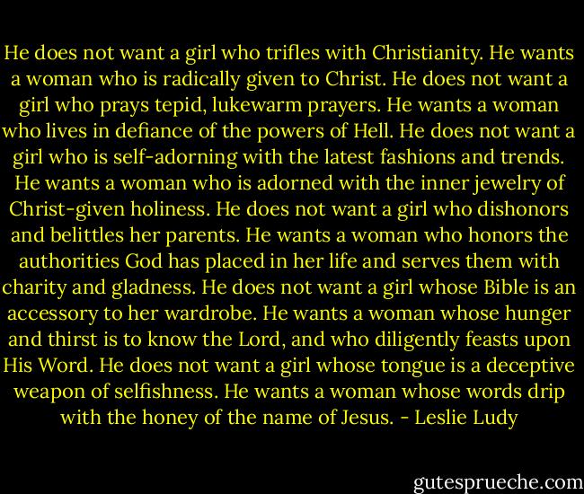 He does not want a girl who trifles with Christianity. He wants a woman who is radically given to Christ. He does not want a girl who prays tepid, lukewarm prayers. He wants a woman who lives in defiance of the powers of Hell. He does not want a girl who is self-adorning with the latest fashions and trends. He wants a woman who is adorned with the inner jewelry of Christ-given holiness. He does not want a girl who dishonors and belittles her parents. He wants a woman who honors the authorities God has placed in her life and serves them with charity and gladness. He does not want a girl whose Bible is an accessory to her wardrobe. He wants a woman whose hunger and thirst is to know the Lord, and who diligently feasts upon His Word. He does not want a girl whose tongue is a deceptive weapon of selfishness. He wants a woman whose words drip with the honey of the name of Jesus. - Leslie Ludy