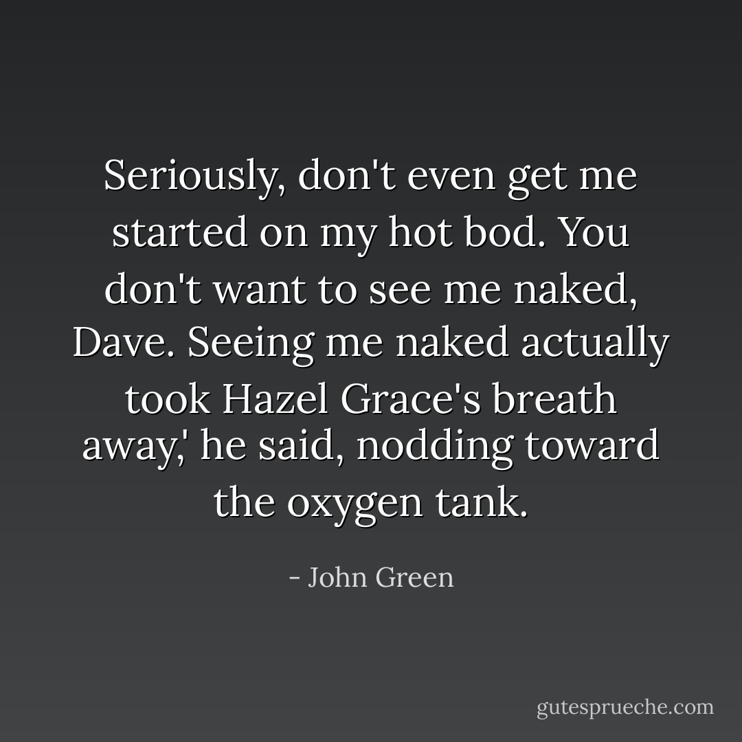 Seriously, don't even get me started on my hot bod. You don't want to see me naked, Dave. Seeing me naked actually took Hazel Grace's breath away,' he said, nodding toward the oxygen tank. - John Green