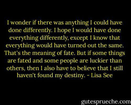 I wonder if there was anything I could have done differently. I hope I would have done everything differently, except I know that everything would have turned out the same. That's the meaning of fate. But if some things are fated and some people are luckier than others, then I also have to believe that I still haven't found my destiny. - Lisa See