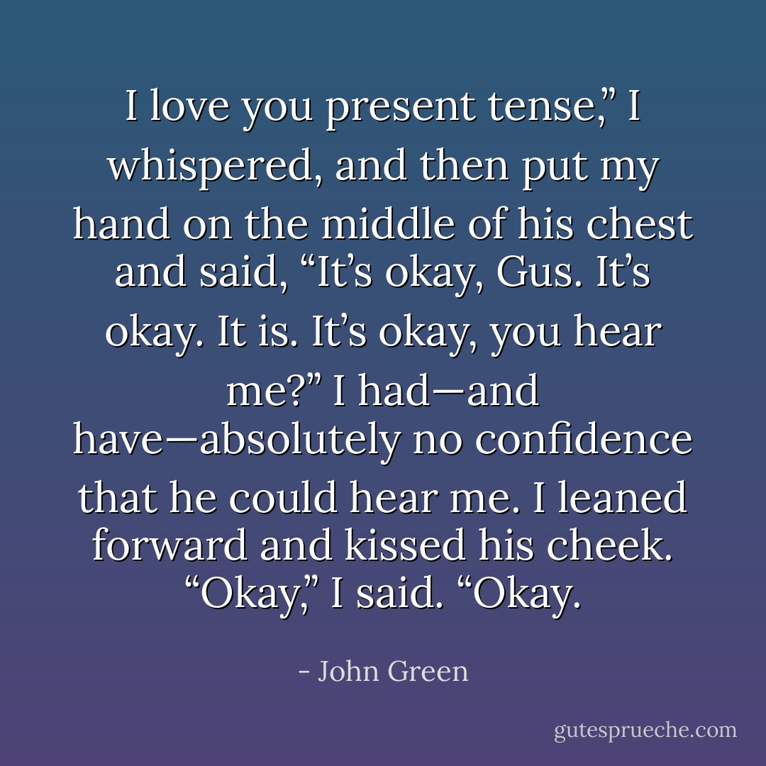 I love you present tense,” I whispered, and then put my hand on the middle of his chest and said, “It’s okay, Gus. It’s okay. It is. It’s okay, you hear me?” I had—and have—absolutely no confidence that he could hear me. I leaned forward and kissed his cheek. “Okay,” I said. “Okay. - John Green