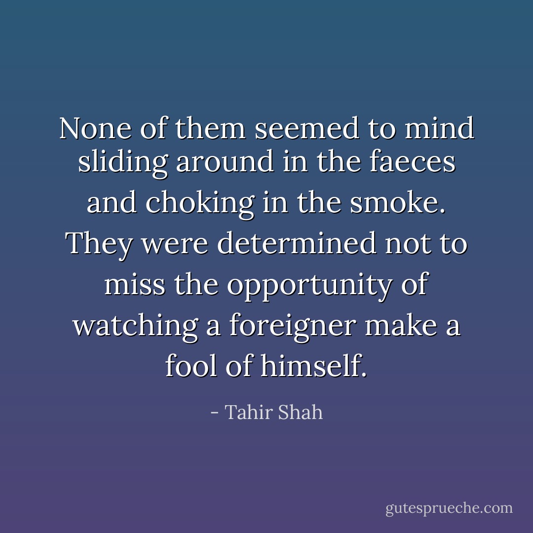 None of them seemed to mind sliding around in the faeces and choking in the smoke. They were determined not to miss the opportunity of watching a foreigner make a fool of himself. - Tahir Shah