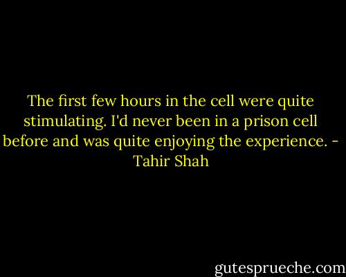 The first few hours in the cell were quite stimulating. I'd never been in a prison cell before and was quite enjoying the experience. - Tahir Shah