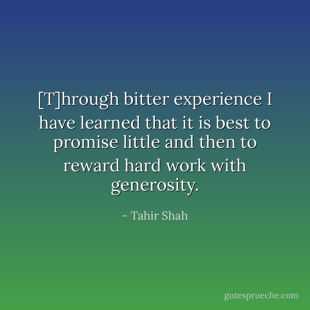[T]hrough bitter experience I have learned that it is best to promise little and then to reward hard work with generosity. - Tahir Shah
