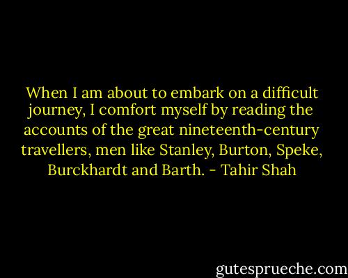 When I am about to embark on a difficult journey, I comfort myself by reading the accounts of the great nineteenth-century travellers, men like Stanley, Burton, Speke, Burckhardt and Barth. - Tahir Shah