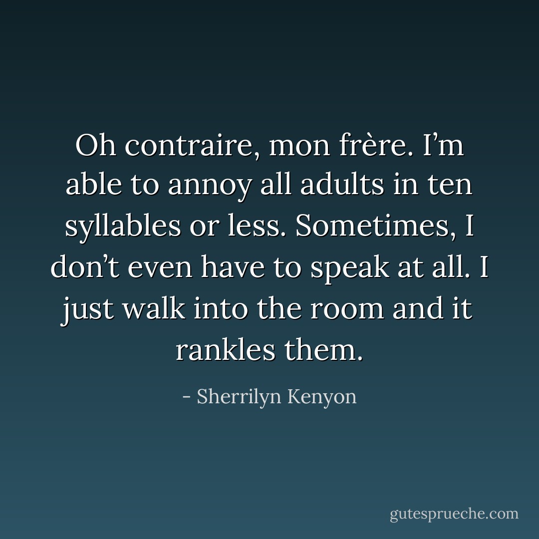 Oh contraire, mon frère. I’m able to annoy all adults in ten syllables or less. Sometimes, I don’t even have to speak at all. I just walk into the room and it rankles them. - Sherrilyn Kenyon