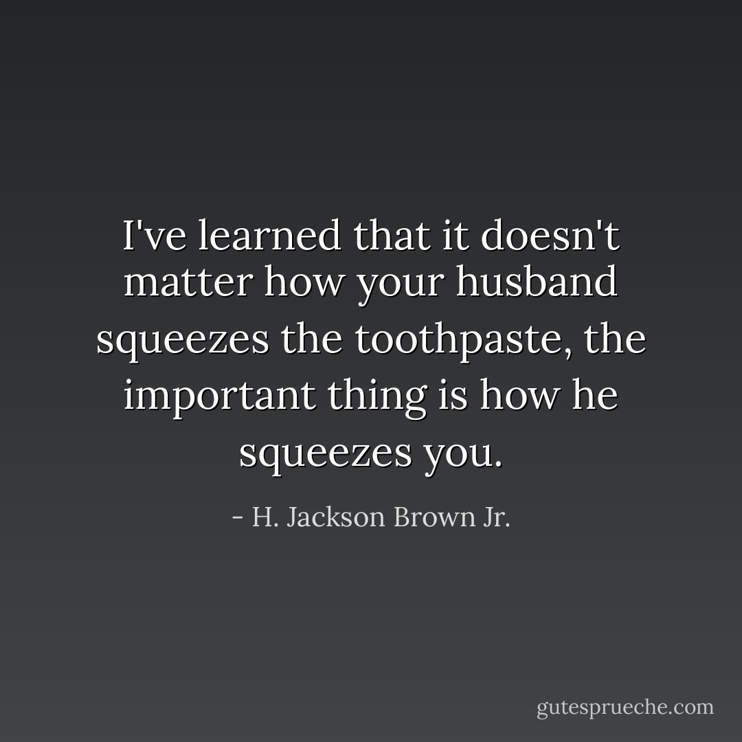 I've learned that it doesn't matter how your husband squeezes the toothpaste, the important thing is how he squeezes you. - H. Jackson Brown Jr.
