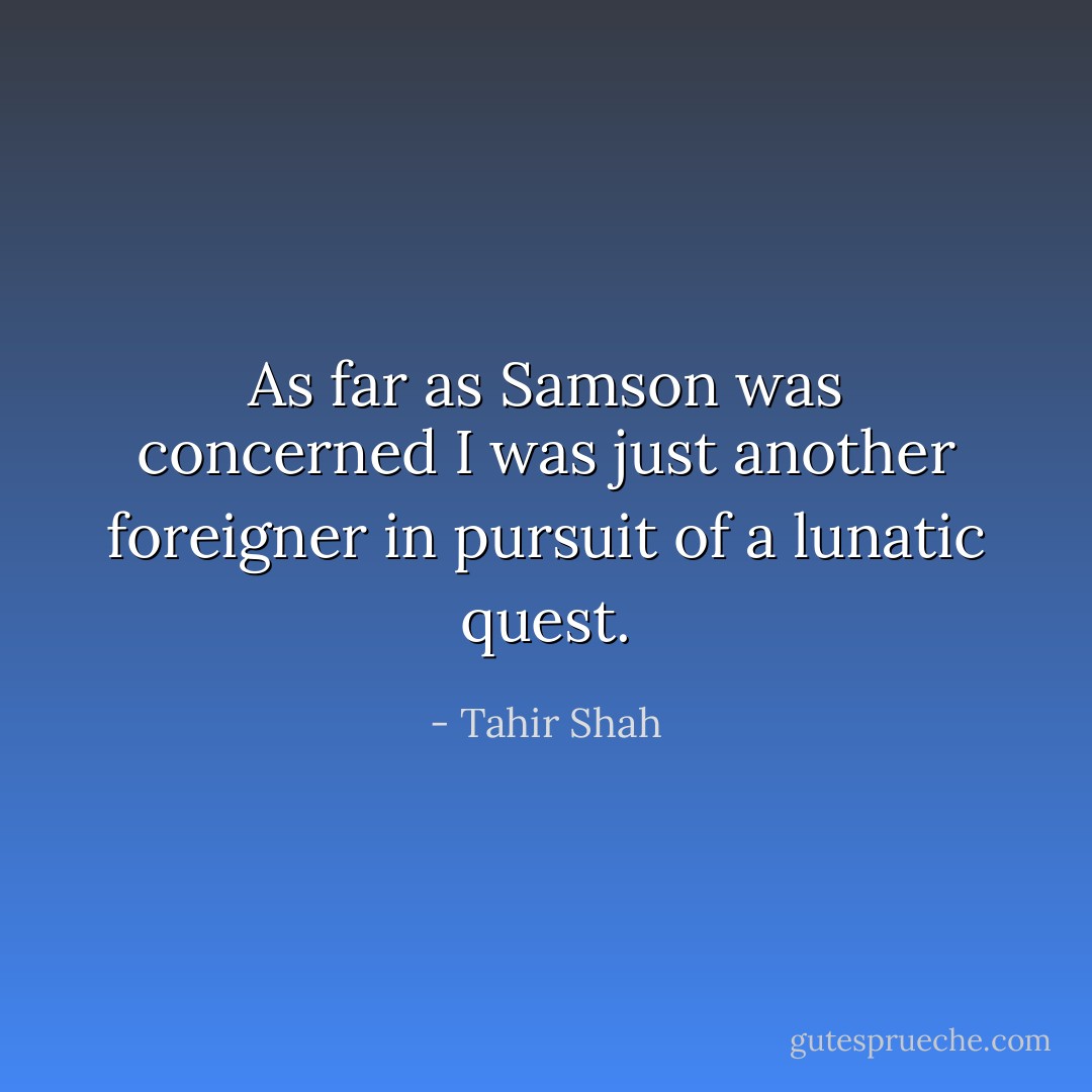 As far as Samson was concerned I was just another foreigner in pursuit of a lunatic quest. - Tahir Shah