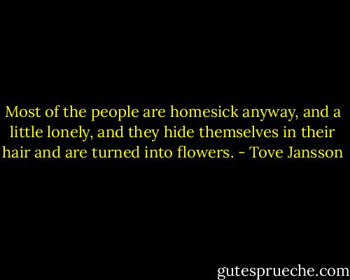 Most of the people are homesick anyway, and a little lonely, and they hide themselves in their hair and are turned into flowers. - Tove Jansson