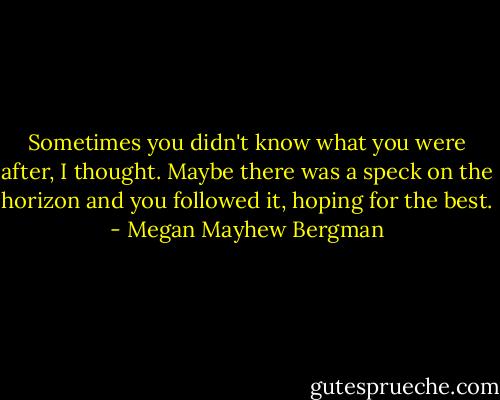 Sometimes you didn't know what you were after, I thought. Maybe there was a speck on the horizon and you followed it, hoping for the best. - Megan Mayhew Bergman