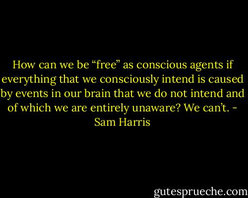 How can we be “free” as conscious agents if everything that we consciously intend is caused by events in our brain that we do not intend and of which we are entirely unaware? We can’t. - Sam Harris