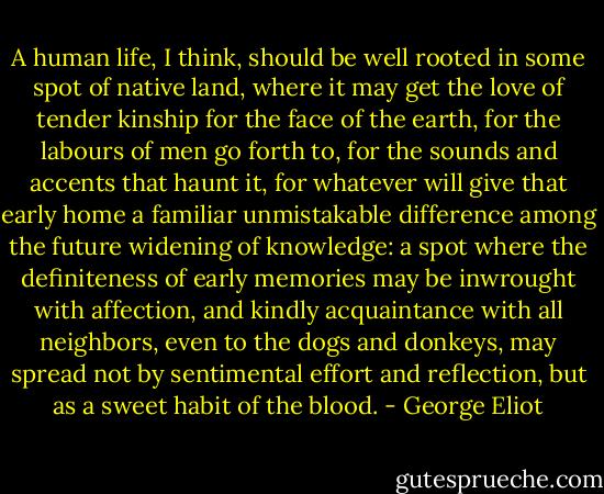 A human life, I think, should be well rooted in some spot of native land, where it may get the love of tender kinship for the face of the earth, for the labours of men go forth to, for the sounds and accents that haunt it, for whatever will give that early home a familiar unmistakable difference among the future widening of knowledge: a spot where the definiteness of early memories may be inwrought with affection, and kindly acquaintance with all neighbors, even to the dogs and donkeys, may spread not by sentimental effort and reflection, but as a sweet habit of the blood. - George Eliot