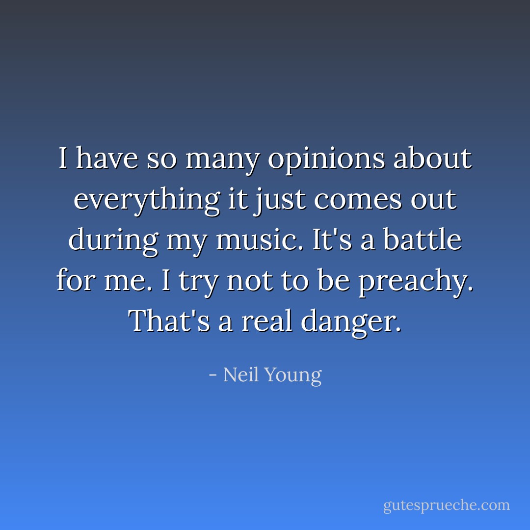 I have so many opinions about everything it just comes out during my music. It's a battle for me. I try not to be preachy. That's a real danger. - Neil Young
