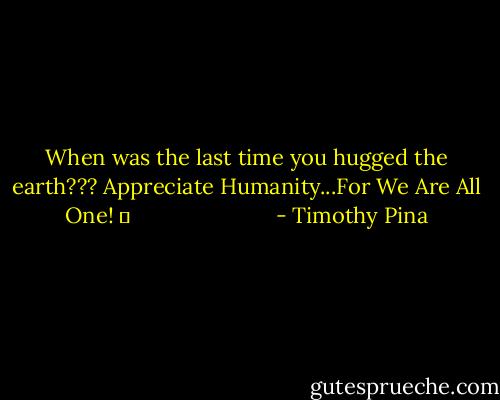 When was the last time you hugged the earth??? Appreciate Humanity...For We Are All One! ❤                         - Timothy Pina