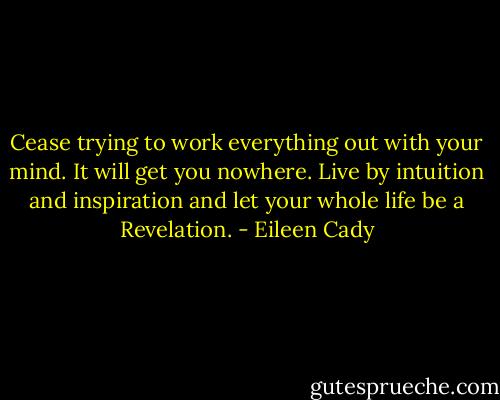 Cease trying to work everything out with your mind. It will get you nowhere. Live by intuition and inspiration and let your whole life be a Revelation. - Eileen Cady