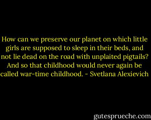 How can we preserve our planet on which little girls are supposed to sleep in their beds, and not lie dead on the road with unplaited pigtails? And so that childhood would never again be called war-time childhood. - Svetlana Alexievich