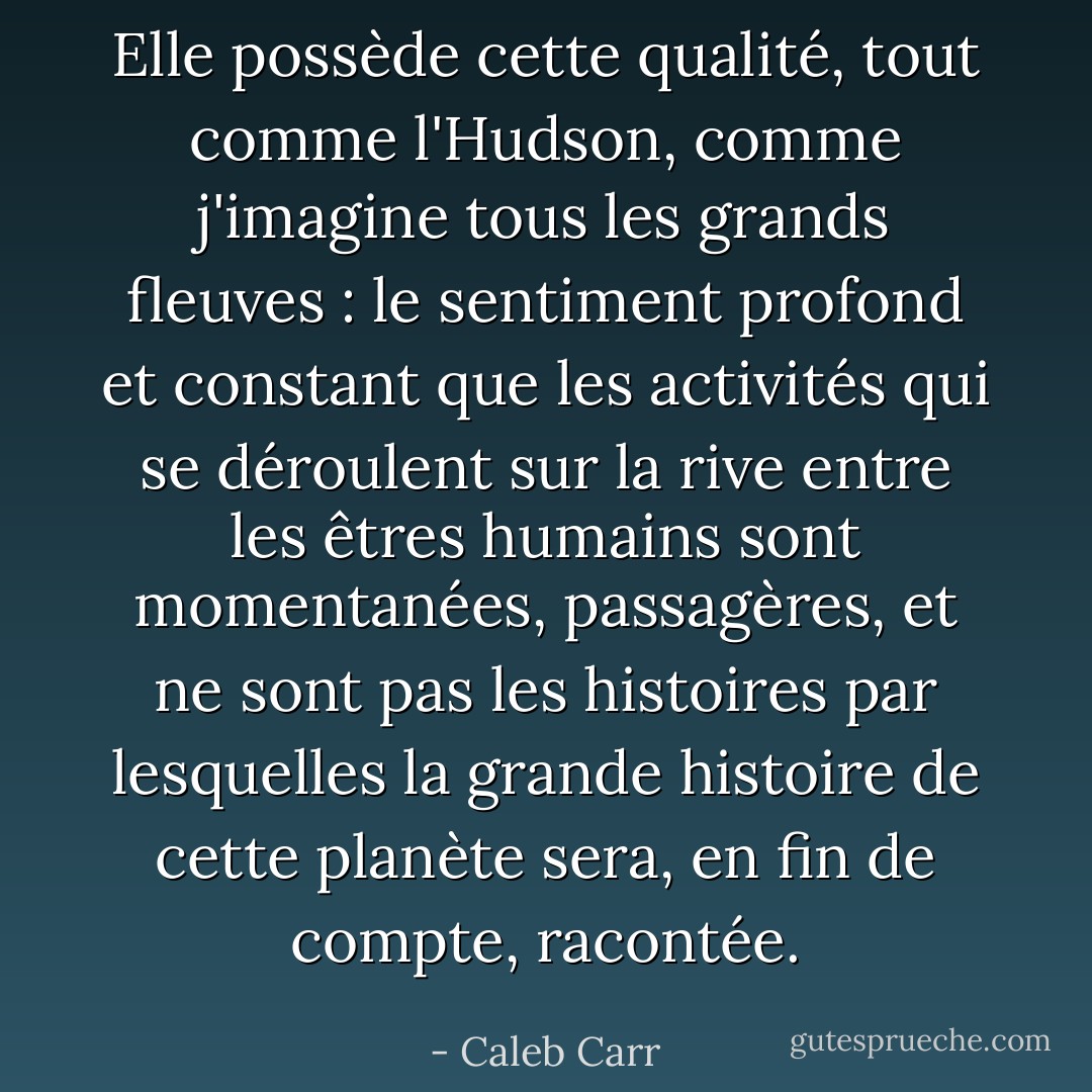 Elle possède cette qualité, tout comme l'Hudson, comme j'imagine tous les grands fleuves : le sentiment profond et constant que les activités qui se déroulent sur la rive entre les êtres humains sont momentanées, passagères, et ne sont pas les histoires par lesquelles la grande histoire de cette planète sera, en fin de compte, racontée. - Caleb Carr