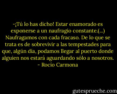 -¡Tú lo has dicho! Estar enamorado es exponerse a un naufragio constante.(...) Naufragamos con cada fracaso. De lo que se trata es de sobrevivir a las tempestades para que, algún día, podamos llegar al puerto donde alguien nos estará aguardando sólo a nosotros. - Rocío Carmona
