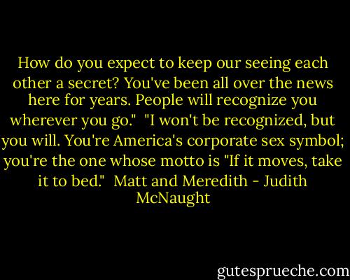 How do you expect to keep our seeing each other a secret? You've been all over the news here for years. People will recognize you wherever you go."<br /><br />"I won't be recognized, but you will. You're America's corporate sex symbol; you're the one whose motto is "If it moves, take it to bed."<br /><br />Matt and Meredith - Judith McNaught