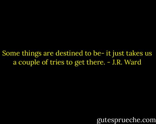 Some things are destined to be- it just takes us a couple of tries to get there. - J.R. Ward
