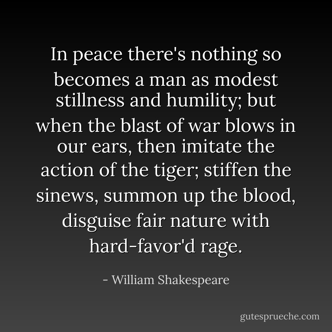 In peace there's nothing so becomes a man as modest stillness and humility; but when the blast of war blows in our ears, then imitate the action of the tiger; stiffen the sinews, summon up the blood, disguise fair nature with hard-favor'd rage. - William Shakespeare